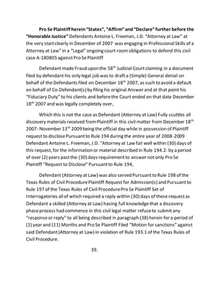 Pro Se Plaintiff herein “States”, “Affirm” and “Declare” further before the 
“Honorable Justice” Defendants Antoine L. Freeman, J.D. “Attorney at Law” at 
the very start clearly in December of 2007 was engaging in Professional Skills of a 
Attorney at Law” in a “Legal” ongoing court room obligations to defend this civil 
case A-180805 against Pro Se Plaintiff 
Defendant made Fraud upon the 58th Judicial Court claiming in a document 
filed by defendant his only legal job was to draft a (Simple) General denial on 
behalf of the Defendants filed on December 18th 2007, as such to avoid a default 
on behalf of Co-Defendant(s) by filing his original Answer and at that point his 
“Fiduciary Duty” to his clients and before the Court ended on that date December 
18th 2007 and was legally completely over, 
Which this is not the case as Defendant (Attorney at Law) Fully scuttles all 
discovery materials received from Plaintiff in this civil matter from December 18th 
2007- November 13th 2009 being the official day while in possession of Plaintiff 
request to disclose Pursuant to Rule 194 during the entire year of 2008-2009 
Defendant Antoine L. Freeman, J.D. “Attorney at Law fail well within (30) days of 
this request, for the information or material described in Rule 194.2: by a period 
of over (2) years past the (30) days requirement to answer not only Pro Se 
Plaintiff “Request to Disclose” Pursuant to Rule 194, 
Defendant (Attorney at Law) was also served Pursuant to Rule 198 of the 
Texas Rules of Civil Procedure Plaintiff Request for Admission(s) and Pursuant to 
Rule 197 of the Texas Rules of Civil Procedure Pro Se Plaintiff Set of 
Interrogatories all of which required a reply within (30) days of these request as 
Defendant a skilled (Attorney at Law) having full knowledge that a discovery 
phase process had commence in this civil legal matter refuse to submit any 
“response or reply” to all being described in paragraph (38) herein for a period of 
(1) year and (11) Months and Pro Se Plaintiff Filed “Motion for sanctions” against 
said Defendant (Attorney at Law) in violation of Rule 193.1 of the Texas Rules of 
Civil Procedure. 
39. 
 