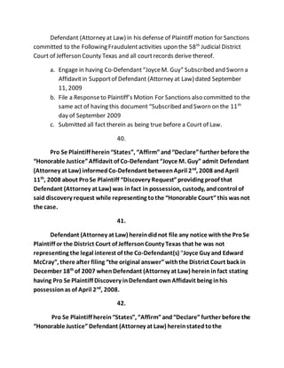 Defendant (Attorney at Law) in his defense of Plaintiff motion for Sanctions 
committed to the Following Fraudulent activities upon the 58th Judicial District 
Court of Jefferson County Texas and all court records derive thereof. 
a. Engage in having Co-Defendant “Joyce M. Guy” Subscribed and Sworn a 
Affidavit in Support of Defendant (Attorney at Law) dated September 
11, 2009 
b. File a Response to Plaintiff’s Motion For Sanctions also committed to the 
same act of having this document “Subscribed and Sworn on the 11th 
day of September 2009 
c. Submitted all fact therein as being true before a Court of Law. 
40. 
Pro Se Plaintiff herein “States”, “Affirm” and “Declare” further before the 
“Honorable Justice” Affidavit of Co-Defendant “Joyce M. Guy” admit Defendant 
(Attorney at Law) informed Co-Defendant between April 2nd, 2008 and April 
11th, 2008 about Pro Se Plaintiff “Discovery Request” providing proof that 
Defendant (Attorney at Law) was in fact in possession, custody, and control of 
said discovery request while representing to the “Honorable Court” this was not 
the case. 
41. 
Defendant (Attorney at Law) herein did not file any notice with the Pro Se 
Plaintiff or the District Court of Jefferson County Texas that he was not 
representing the legal interest of the Co-Defendant(s) “Joyce Guy and Edward 
McCray”, there after filing “the original answer” with the District Court back in 
December 18th of 2007 when Defendant (Attorney at Law) herein in fact stating 
having Pro Se Plaintiff Discovery in Defendant own Affidavit being in his 
possession as of April 2nd, 2008. 
42. 
Pro Se Plaintiff herein “States”, “Affirm” and “Declare” further before the 
“Honorable Justice” Defendant (Attorney at Law) herein stated to the 
 