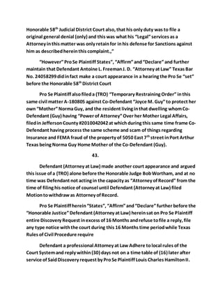 Honorable 58th Judicial District Court also, that his only duty was to file a 
original general denial (only) and this was what his “Legal” services as a 
Attorney in this matter was only retain for in his defense for Sanctions against 
him as described herein this complaint.,” 
“However” Pro Se Plaintiff States”, “Affirm” and “Declare” and further 
maintain that Defendant Antoine L. Freeman J. D. “Attorney at Law” Texas Bar 
No. 24058299 did in fact make a court appearance in a hearing the Pro Se “set” 
before the Honorable 58th District Court 
Pro Se Plaintiff also filed a (TRO) “Temporary Restraining Order” in this 
same civil matter A-180805 against Co-Defendant “Joyce M. Guy” to protect her 
own “Mother” Norma Guy, and the resident living in that dwelling whom Co- 
Defendant (Guy) having “Power of Attorney” Over her Mother Legal Affairs, 
filed in Jefferson County #2010042042 at which during this same time frame Co- 
Defendant having process the same scheme and scam of things regarding 
Insurance and FEMA fraud of the property of 5050 East 7th street in Port Arthur 
Texas being Norma Guy Home Mother of the Co-Defendant (Guy). 
43. 
Defendant (Attorney at Law) made another court appearance and argued 
this issue of a (TRO) alone before the Honorable Judge Bob Wortham, and at no 
time was Defendant not acting in the capacity as “Attorney of Record” from the 
time of filing his notice of counsel until Defendant (Attorney at Law) filed 
Motion to withdraw as Attorney of Record. 
Pro Se Plaintiff herein “States”, “Affirm” and “Declare” further before the 
“Honorable Justice” Defendant (Attorney at Law) herein sat on Pro Se Plaintiff 
entire Discovery Request in excess of 16 Months and refuse to file a reply, file 
any type notice with the court during this 16 Months time period while Texas 
Rules of Civil Procedure require 
Defendant a professional Attorney at Law Adhere to local rules of the 
Court System and reply within (30) days not on a time table of (16) later after 
service of Said Discovery request by Pro Se Plaintiff Louis Charles Hamilton II. 
 