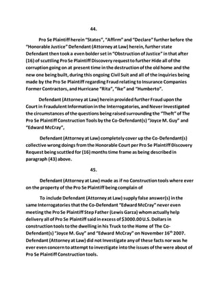44. 
Pro Se Plaintiff herein “States”, “Affirm” and “Declare” further before the 
“Honorable Justice” Defendant (Attorney at Law) herein, further state 
Defendant then took a even bolder set in “Obstruction of Justice” in that after 
(16) of scuttling Pro Se Plaintiff Discovery request to further Hide all of the 
corruption going on at present time in the destruction of the old home and the 
new one being built, during this ongoing Civil Suit and all of the inquiries being 
made by the Pro Se Plaintiff regarding Fraud relating to Insurance Companies 
Former Contractors, and Hurricane “Rita”, “Ike” and “Humberto”. 
Defendant (Attorney at Law) herein provided further Fraud upon the 
Court in Fraudulent Information in the Interrogatories, and Never Investigated 
the circumstances of the questions being raised surrounding the “Theft” of The 
Pro Se Plaintiff Construction Tools by the Co-Defendant(s) “Joyce M. Guy” and 
“Edward McCray”, 
Defendant (Attorney at Law) completely cover up the Co-Defendant(s) 
collective wrong doings from the Honorable Court per Pro Se Plaintiff Discovery 
Request being scuttled for (16) months time frame as being described in 
paragraph (43) above. 
45. 
Defendant (Attorney at Law) made as if no Construction tools where ever 
on the property of the Pro Se Plaintiff being complain of 
To include Defendant (Attorney at Law) supply false answer(s) in the 
same Interrogatories that the Co-Defendant “Edward McCray” never even 
meeting the Pro Se Plaintiff Step Father (Lewis Garza) whom actually help 
delivery all of Pro Se Plaintiff said in excess of $3000.00 U.S. Dollars in 
construction tools to the dwelling in his Truck to the Home of The Co- 
Defendant(s) “Joyce M. Guy” and “Edward McCray” on November 16th 2007. 
Defendant (Attorney at Law) did not Investigate any of these facts nor was he 
ever even concern to attempt to investigate into the issues of the were about of 
Pro Se Plaintiff Construction tools. 
 