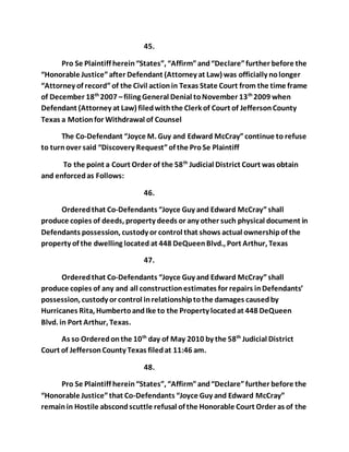 45. 
Pro Se Plaintiff herein “States”, “Affirm” and “Declare” further before the 
“Honorable Justice” after Defendant (Attorney at Law) was officially no longer 
“Attorney of record” of the Civil action in Texas State Court from the time frame 
of December 18th 2007 – filing General Denial to November 13th 2009 when 
Defendant (Attorney at Law) filed with the Clerk of Court of Jefferson County 
Texas a Motion for Withdrawal of Counsel 
The Co-Defendant “Joyce M. Guy and Edward McCray” continue to refuse 
to turn over said “Discovery Request” of the Pro Se Plaintiff 
To the point a Court Order of the 58th Judicial District Court was obtain 
and enforced as Follows: 
46. 
Ordered that Co-Defendants “Joyce Guy and Edward McCray” shall 
produce copies of deeds, property deeds or any other such physical document in 
Defendants possession, custody or control that shows actual ownership of the 
property of the dwelling located at 448 DeQueen Blvd., Port Arthur, Texas 
47. 
Ordered that Co-Defendants “Joyce Guy and Edward McCray” shall 
produce copies of any and all construction estimates for repairs in Defendants’ 
possession, custody or control in relationship to the damages caused by 
Hurricanes Rita, Humberto and Ike to the Property located at 448 DeQueen 
Blvd. in Port Arthur, Texas. 
As so Ordered on the 10th day of May 2010 by the 58th Judicial District 
Court of Jefferson County Texas filed at 11:46 am. 
48. 
Pro Se Plaintiff herein “States”, “Affirm” and “Declare” further before the 
“Honorable Justice” that Co-Defendants “Joyce Guy and Edward McCray” 
remain in Hostile abscond scuttle refusal of the Honorable Court Order as of the 
 