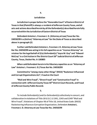 4. 
Jurisdiction 
Jurisdiction is proper before the “Honorable Court” of Eastern District of 
Texas in that (Plaintiff) is always a resident of Jefferson County Texas, and all 
acts and actions described herein by all the Defendant(s) described herein fully 
occurred within the Jurisdiction of Eastern District of Texas 
Defendant Antoine L. Freeman J. D. (Attorney at Law) Texas Bar No. 
24058299 is a (Active) “Attorney at Law” for the State of Texas as described 
above in paragraph (2) 
Further said Defendant Antoine L. Freeman J. D. Attorney at Law Texas 
Bar No. 24058299 was acting in his full capacities as an “License Attorney” on 
retainer for the legal behalf of (Co)-Defendant(s) “Joyce M. Guy” and “Edward 
McCray” in a Civil Action in The District Court 58th Judicial District of Jefferson 
County, Texas, Docket No. A-180805 
When said Defendant herein in his fiduciary capacities as an “Attorney of 
Law” Antoine L. Freeman J. D.) Texas Bar No. 24058299 
Committed to “among many other things” (RICO) “Racketeer Influenced 
and Corrupt Organizations Act”, Fraud on the Court 
“Mail and Wire Fraud”, “Direct Fraud” and “Constructive Fraud” in 
connection with Jefferson County Texas 58th District Court Records, and Fraud 
of Jefferson County Public Records 
5. 
To include Defendant(s) and Co-Defendant(s) collectively in concert, and 
collaboration in violations of Title 18 U.S.C. § 1341, 1343 and 1349 “Mail and 
Wire Fraud”, Violations of Chapter 96 of Title 18, United State Code: (RICO) 
Racketeering Influences Corruption Organization, Defendant Antoine L. 
Freeman J. D. Attorney at Law Texas Bar No. 24058299 
 