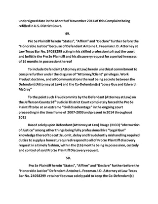 undersigned date in the Month of November 2014 of this Complaint being 
refilled in U.S. District Court. 
49. 
Pro Se Plaintiff herein “States”, “Affirm” and “Declare” further before the 
“Honorable Justice” because of Defendant Antoine L. Freeman J. D. Attorney at 
Law Texas Bar No. 24058299 acting in his skilled profession to fraud the court 
and belittle the Pro Se Plaintiff and his discovery request for a period in excess 
of 16 months in possession thereof 
To include Defendant (Attorney at Law) herein unethical commitment to 
conspire further under the disguise of “Attorney/Client” privileges. Work 
Product doctrine, and all Communications thereof being secrete between the 
Defendant (Attorney at Law) and the Co-Defendant(s) “Joyce Guy and Edward 
McCray” 
To the point such Fraud commits by the Defendant (Attorney at Law) on 
the Jefferson County 58th Judicial District Court completely forced the Pro Se 
Plaintiff to be at an extreme “civil disadvantage” in the ongoing court 
proceeding in the time frame of 2007-2009 and present in 2014 throughout 
2015 
Based solely upon Defendant (Attorney at Law) Rouge (RICO) “obstruction 
of Justice” among other things being fully professional hire “Legal Gun” 
knowledge thereof to scuttle, omit, delay and fraudulently mishandling required 
duties to supply a honest, required respond to all of Pro Se Plaintiff discovery 
request in a timely fashion, within the (16) months being in possession, custody 
and control of said Pro Se Plaintiff Discovery request. 
50. 
Pro Se Plaintiff herein “States”, “Affirm” and “Declare” further before the 
“Honorable Justice” Defendant Antoine L. Freeman J. D. Attorney at Law Texas 
Bar No. 24058299 retainer fees was solely paid to keep the Co-Defendant(s) 
 