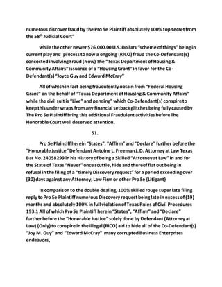 numerous discover fraud by the Pro Se Plaintiff absolutely 100% top secret from 
the 58th Judicial Court” 
while the other newer $76,000.00 U.S. Dollars “scheme of things” being in 
current play and process to now a ongoing (RICO) fraud the Co-Defendant(s) 
concocted involving Fraud (Now) The “Texas Department of Housing & 
Community Affairs” issuance of a “Housing Grant” in favor for the Co- 
Defendant(s) “Joyce Guy and Edward McCray” 
All of which in fact being fraudulently obtain from “Federal Housing 
Grant” on the behalf of “Texas Department of Housing & Community Affairs” 
while the civil suit is “Live” and pending” which Co-Defendant(s) conspire to 
keep this under wraps from any financial setback glitches being fully caused by 
The Pro Se Plaintiff bring this additional Fraudulent activities before The 
Honorable Court well deserved attention. 
51. 
Pro Se Plaintiff herein “States”, “Affirm” and “Declare” further before the 
“Honorable Justice” Defendant Antoine L. Freeman J. D. Attorney at Law Texas 
Bar No. 24058299 in his History of being a Skilled “Attorney at Law” in and for 
the State of Texas “Never” once scuttle, hide and thereof flat out being in 
refusal in the filing of a “timely Discovery request” for a period exceeding over 
(30) days against any Attorney, Law Firm or other Pro Se (Litigant) 
In comparison to the double dealing, 100% skilled rouge super late filing 
reply to Pro Se Plaintiff numerous Discovery request being late in excess of (19) 
months and absolutely 100% in full violation of Texas Rules of Civil Procedures 
193.1 All of which Pro Se Plaintiff herein “States”, “Affirm” and “Declare” 
further before the “Honorable Justice” solely done by Defendant (Attorney at 
Law) (Only) to conspire in the illegal (RICO) aid to hide all of the Co-Defendant(s) 
“Joy M. Guy” and “Edward McCray” many corrupted Business Enterprises 
endeavors, 
 