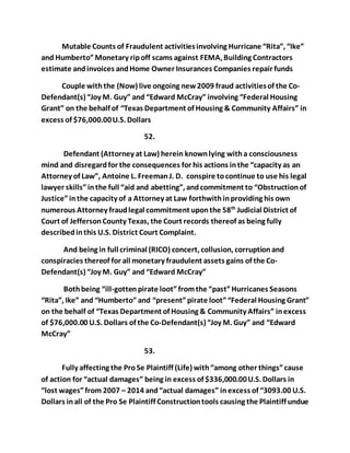 Mutable Counts of Fraudulent activities involving Hurricane “Rita”, “Ike” 
and Humberto” Monetary rip off scams against FEMA, Building Contractors 
estimate and invoices and Home Owner Insurances Companies repair funds 
Couple with the (Now) live ongoing new 2009 fraud activities of the Co- 
Defendant(s) “Joy M. Guy” and “Edward McCray” involving “Federal Housing 
Grant” on the behalf of “Texas Department of Housing & Community Affairs” in 
excess of $76,000.00 U.S. Dollars 
52. 
Defendant (Attorney at Law) herein known lying with a consciousness 
mind and disregard for the consequences for his actions in the “capacity as an 
Attorney of Law”, Antoine L. Freeman J. D. conspire to continue to use his legal 
lawyer skills” in the full “aid and abetting”, and commitment to “Obstruction of 
Justice” in the capacity of a Attorney at Law forthwith in providing his own 
numerous Attorney fraud legal commitment upon the 58th Judicial District of 
Court of Jefferson County Texas, the Court records thereof as being fully 
described in this U.S. District Court Complaint. 
And being in full criminal (RICO) concert, collusion, corruption and 
conspiracies thereof for all monetary fraudulent assets gains of the Co- 
Defendant(s) “Joy M. Guy” and “Edward McCray” 
Both being “ill-gotten pirate loot” from the “past” Hurricanes Seasons 
“Rita”, Ike” and “Humberto” and “present” pirate loot” “Federal Housing Grant” 
on the behalf of “Texas Department of Housing & Community Affairs” in excess 
of $76,000.00 U.S. Dollars of the Co-Defendant(s) “Joy M. Guy” and “Edward 
McCray” 
53. 
Fully affecting the Pro Se Plaintiff (Life) with “among other things” cause 
of action for “actual damages” being in excess of $336,000.00 U.S. Dollars in 
“lost wages” from 2007 – 2014 and “actual damages” in excess of “3093.00 U.S. 
Dollars in all of the Pro Se Plaintiff Construction tools causing the Plaintiff undue 
 