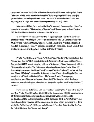 unwanted extreme hardship, infliction of emotional distress and anguish in the 
“Theft of Pro Se Construction Profession” for a ongoing time frame over (7) 
years and still counting well into 2015 The Texas State Civil Suit is “Live” and 
ongoing due in large part to Defendant (Attorney at Law) herein 
Numerous (RICO) “acts and activities” to commit “among other things” a 
,complete assault of “Obstruction of Justice” and “Fraud upon a Court” in the 
58th Judicial District Court of Jefferson County Texas 
In a Suit in “Common Law” for the rouge disgrace benefit of his skilled 
profession as a “Attorney of Law” to skillfully cover up a Co-Defendant(s) “Joy 
M. Guy” and “Edward McCray” clients “Long Bogus Quite Profitable Crooked 
Road of “Fraudulent History” being described fully herein and direct against The 
civil rights, peace and dignity of the Pro Se Plaintiff herein. 
54. 
Pro Se Plaintiff herein “States”, “Affirm” and “Declare” further before the 
“Honorable Justice” Defendant Antoine L. Freeman J. D. Attorney at Law Texas 
Bar No. 24058299 herein used his skills as a “Attorney of Law” to commit fully to 
“Obstruction of Justice” for (16) months in refusal to reply to Pro Se Plaintiff 
Discovery Request to “facilitate”, and “conceal” Co-Defendant(s) “Joyce M. Guy 
and Edward McCray” by provide (Attorney in Law) Professional Legal efforts to 
evade the 58th Judicial District Court of Jefferson County Texas proper 
administration of Justice in the complaint A-180805 against all of the Fraud 
activities already being described in said complaint against said Co-Defendant(s) 
herein. 
Furthermore Defendant (Attorney at Law) keeping the “Honorable Court” 
and The Pro Se Plaintiff isolated in 2008 while the ongoing (RICO) racket scheme 
of things currently ongoing fraudulent activities involving the secrete 
destruction of the old home located at 448 DeQueen Blvd. in Port Arthur Texas 
in exchange for a new one at the same location all of which being secretly done 
while the “older home” still being a civil issue of Fraud as described by the Pro 
Se Plaintiff before the “Honorable Court”. 
 