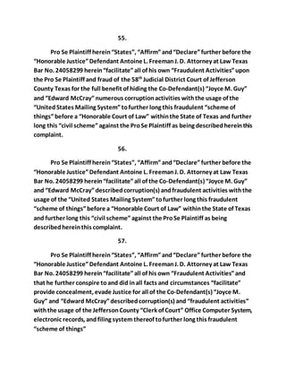 55. 
Pro Se Plaintiff herein “States”, “Affirm” and “Declare” further before the 
“Honorable Justice” Defendant Antoine L. Freeman J. D. Attorney at Law Texas 
Bar No. 24058299 herein “facilitate” all of his own “Fraudulent Activities” upon 
the Pro Se Plaintiff and fraud of the 58th Judicial District Court of Jefferson 
County Texas for the full benefit of hiding the Co-Defendant(s) “Joyce M. Guy” 
and “Edward McCray” numerous corruption activities with the usage of the 
“United States Mailing System” to further long this fraudulent “scheme of 
things” before a “Honorable Court of Law” within the State of Texas and further 
long this “civil scheme” against the Pro Se Plaintiff as being described herein this 
complaint. 
56. 
Pro Se Plaintiff herein “States”, “Affirm” and “Declare” further before the 
“Honorable Justice” Defendant Antoine L. Freeman J. D. Attorney at Law Texas 
Bar No. 24058299 herein “facilitate” all of the Co-Defendant(s) “Joyce M. Guy” 
and “Edward McCray” described corruption(s) and fraudulent activities with the 
usage of the “United States Mailing System” to further long this fraudulent 
“scheme of things” before a “Honorable Court of Law” within the State of Texas 
and further long this “civil scheme” against the Pro Se Plaintiff as being 
described herein this complaint. 
57. 
Pro Se Plaintiff herein “States”, “Affirm” and “Declare” further before the 
“Honorable Justice” Defendant Antoine L. Freeman J. D. Attorney at Law Texas 
Bar No. 24058299 herein “facilitate” all of his own “Fraudulent Activities” and 
that he further conspire to and did in all facts and circumstances “facilitate” 
provide concealment, evade Justice for all of the Co-Defendant(s) “Joyce M. 
Guy” and “Edward McCray” described corruption(s) and “fraudulent activities” 
with the usage of the Jefferson County “Clerk of Court” Office Computer System, 
electronic records, and filing system thereof to further long this fraudulent 
“scheme of things” 
 