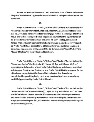Before an “Honorable Court of Law” within the State of Texas and further 
long this “civil scheme” against the Pro Se Plaintiff as being described herein this 
complaint. 
58. 
Pro Se Plaintiff herein “States”, “Affirm” and “Declare” further before the 
“Honorable Justice” Defendant Antoine L. Freeman J. D. Attorney at Law Texas 
Bar No. 24058299 herein “facilitate” and engage further in the usage of Extrinsic 
Fraud and tactics in the position as opposition counsel for the legal interest of 
Co-Defendant(s) “Edward McCray and Joyce M. Guy” to stop, conceal and 
hinder Pro Se Plaintiff from rightfully being involved in said discovery request, 
so Pro Se Plaintiff not being able to obtaining favorable evidence to use as a 
advantage to prosecute civilly against the Co-Defendant(s) “Joyce M. Guy” and 
“Edward McCray” in the civil suit in State Court. 
59. 
Pro Se Plaintiff herein “States”, “Affirm” and “Declare” further before the 
“Honorable Justice” Co –Defendant(s) “Joyce M. Guy and Edward McCray” 
committed to defamation of the Pro Se Plaintiff as being a dishonest, unskilled, 
substandard Construction Contractor and Pro Se Plaintiff is the reasoning for the 
older home located at 448 DeQueen Blvd. in Port Arthur Texas being 
demolished for providing faulty contractor structural work and repairs being 
unskillfully provided by Pro Se Plaintiff herein. 
60. 
Pro Se Plaintiff herein “States”, “Affirm” and “Declare” further before the 
“Honorable Justice” Co –Defendant(s) “Joyce M. Guy and Edward McCray” used 
the defamation of the Pro Se Plaintiff substandard construction performance 
tactics with their previously Home Owner Insurance Company to satisfied any 
suspicion concerning the $10,800.00 dollars already wrongfully squander by said 
Co-Defendant(s) herein. 
 
