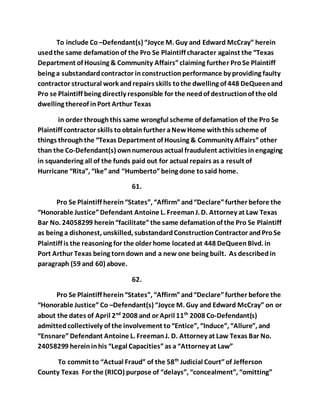 To include Co –Defendant(s) “Joyce M. Guy and Edward McCray” herein 
used the same defamation of the Pro Se Plaintiff character against the “Texas 
Department of Housing & Community Affairs” claiming further Pro Se Plaintiff 
being a substandard contractor in construction performance by providing faulty 
contractor structural work and repairs skills to the dwelling of 448 DeQueen and 
Pro se Plaintiff being directly responsible for the need of destruction of the old 
dwelling thereof in Port Arthur Texas 
in order through this same wrongful scheme of defamation of the Pro Se 
Plaintiff contractor skills to obtain further a New Home with this scheme of 
things through the “Texas Department of Housing & Community Affairs” other 
than the Co-Defendant(s) own numerous actual fraudulent activities in engaging 
in squandering all of the funds paid out for actual repairs as a result of 
Hurricane “Rita”, “Ike” and “Humberto” being done to said home. 
61. 
Pro Se Plaintiff herein “States”, “Affirm” and “Declare” further before the 
“Honorable Justice” Defendant Antoine L. Freeman J. D. Attorney at Law Texas 
Bar No. 24058299 herein “facilitate” the same defamation of the Pro Se Plaintiff 
as being a dishonest, unskilled, substandard Construction Contractor and Pro Se 
Plaintiff is the reasoning for the older home located at 448 DeQueen Blvd. in 
Port Arthur Texas being torn down and a new one being built. As described in 
paragraph (59 and 60) above. 
62. 
Pro Se Plaintiff herein “States”, “Affirm” and “Declare” further before the 
“Honorable Justice” Co –Defendant(s) “Joyce M. Guy and Edward McCray” on or 
about the dates of April 2nd 2008 and or April 11th 2008 Co-Defendant(s) 
admitted collectively of the involvement to “Entice”, “Induce”, “Allure”, and 
“Ensnare” Defendant Antoine L. Freeman J. D. Attorney at Law Texas Bar No. 
24058299 herein in his “Legal Capacities” as a “Attorney at Law” 
To commit to “Actual Fraud” of the 58th Judicial Court” of Jefferson 
County Texas For the (RICO) purpose of “delays”, “concealment”, “omitting” 
 