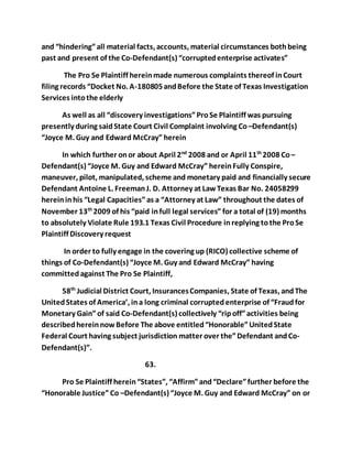 and “hindering” all material facts, accounts, material circumstances both being 
past and present of the Co-Defendant(s) “corrupted enterprise activates” 
The Pro Se Plaintiff herein made numerous complaints thereof in Court 
filing records “Docket No. A-180805 and Before the State of Texas Investigation 
Services into the elderly 
As well as all “discovery investigations” Pro Se Plaintiff was pursuing 
presently during said State Court Civil Complaint involving Co –Defendant(s) 
“Joyce M. Guy and Edward McCray” herein 
In which further on or about April 2nd 2008 and or April 11th 2008 Co – 
Defendant(s) “Joyce M. Guy and Edward McCray” herein Fully Conspire, 
maneuver, pilot, manipulated, scheme and monetary paid and financially secure 
Defendant Antoine L. Freeman J. D. Attorney at Law Texas Bar No. 24058299 
herein in his “Legal Capacities” as a “Attorney at Law” throughout the dates of 
November 13th 2009 of his “paid in full legal services” for a total of (19) months 
to absolutely Violate Rule 193.1 Texas Civil Procedure in replying to the Pro Se 
Plaintiff Discovery request 
In order to fully engage in the covering up (RICO) collective scheme of 
things of Co-Defendant(s) “Joyce M. Guy and Edward McCray” having 
committed against The Pro Se Plaintiff, 
58th Judicial District Court, Insurances Companies, State of Texas, and The 
United States of America’, in a long criminal corrupted enterprise of “Fraud for 
Monetary Gain” of said Co-Defendant(s) collectively “rip off” activities being 
described herein now Before The above entitled “Honorable” United State 
Federal Court having subject jurisdiction matter over the” Defendant and Co- 
Defendant(s)”. 
63. 
Pro Se Plaintiff herein “States”, “Affirm” and “Declare” further before the 
“Honorable Justice” Co –Defendant(s) “Joyce M. Guy and Edward McCray” on or 
 