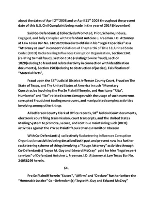about the dates of April 2nd 2008 and or April 11th 2008 throughout the present 
date of this U.S. Civil Complaint being made in the year of 2014 (November) 
Said Co-Defendant(s) Collectively Promoted, Pilot, Scheme, Induce, 
Engaged, and fully Conspire with Defendant Antoine L. Freeman J. D. Attorney 
at Law Texas Bar No. 24058299 herein to obtain in his “Legal Capacities” as a 
“Attorney at Law” in concert Violations of Chapter 96 of Title 18, United State 
Code: (RICO) Racketeering Influences Corruption Organization, Section 1341 
(relating to mail fraud), section 1343 (relating to wire fraud), section 
1028(relating to fraud and related activity in connection with identification 
documents), Section 1503(relating to obstruction of justice), Falsification of 
“Material facts”, 
Fraud upon the 58th Judicial District Jefferson County Court, Fraud on The 
State of Texas, and The United States of America in such “Monetary 
Conspiracies involving the Pro Se Plaintiff herein, and Hurricane “Rita”, 
Humberto” and “Ike” related storm damages with the usage of such numerous 
corrupted Fraudulent tooling maneuvers, and manipulated complex activities 
involving among other things 
All Jefferson County Clerk of Office records, 58th Judicial Court documents, 
electronic court filing transmission, court transcripts, and The United States 
Mailing System to promote, secure, and continue maintaining such (RICO) 
activities against the Pro Se Plaintiff Louis Charles Hamilton II herein 
With Co-Defendant(s) collectively Racketeering Influences Corruption 
Organization activities being described both past and present now in a further 
racketeering scheme of things involving a “Rouge Attorney” activities through 
Co-Defendant(s) “Joyce M. Guy and Edward McCray” paid for hire “legal expert 
services” of Defendant Antoine L. Freeman J. D. Attorney at Law Texas Bar No. 
24058299 herein. 
64. 
Pro Se Plaintiff herein “States”, “Affirm” and “Declare” further before the 
“Honorable Justice” Co –Defendant(s) “Joyce M. Guy and Edward McCray” 
 