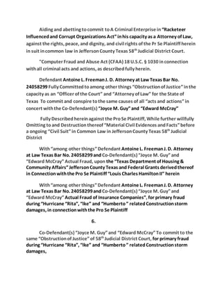 Aiding and abetting to commit to A Criminal Enterprise in “Racketeer 
Influenced and Corrupt Organizations Act” in his capacity as a Attorney of Law, 
against the rights, peace, and dignity, and civil rights of the Pr Se Plaintiff herein 
in suit in common law in Jefferson County Texas 58th Judicial District Court. 
"Computer Fraud and Abuse Act (CFAA) 18 U.S.C. § 1030 in connection 
with all criminal acts and actions, as described fully herein. 
Defendant Antoine L. Freeman J. D. Attorney at Law Texas Bar No. 
24058299 Fully Committed to among other things “Obstruction of Justice” in the 
capacity as an “Officer of the Court” and “Attorney of Law” for the State of 
Texas To commit and conspire to the same causes of all “acts and actions” in 
concert with the Co-Defendant(s) “Joyce M. Guy” and “Edward McCray” 
Fully Described herein against the Pro Se Plaintiff, While further willfully 
Omitting to and Destruction thereof “Material Civil Evidences and Facts” before 
a ongoing “Civil Suit” in Common Law in Jefferson County Texas 58th Judicial 
District 
With “among other things” Defendant Antoine L. Freeman J. D. Attorney 
at Law Texas Bar No. 24058299 and Co-Defendant(s) “Joyce M. Guy” and 
“Edward McCray” Actual Fraud, upon the “Texas Department of Housing & 
Community Affairs” Jefferson County Texas and Federal Grants derived thereof 
in Connection with the Pro Se Plaintiff “Louis Charles Hamilton II” herein 
With “among other things” Defendant Antoine L. Freeman J. D. Attorney 
at Law Texas Bar No. 24058299 and Co-Defendant(s) “Joyce M. Guy” and 
“Edward McCray” Actual Fraud of Insurance Companies”, for primary fraud 
during “Hurricane “Rita”, “Ike” and “Humberto ” related Construction storm 
damages, in connection with the Pro Se Plaintiff 
6. 
Co-Defendant(s) “Joyce M. Guy” and “Edward McCray” To commit to the 
same “Obstruction of Justice” of 58th Judicial District Court, for primary fraud 
during “Hurricane “Rita”, “Ike” and “Humberto ” related Construction storm 
damages, 
 