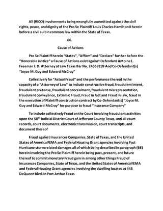 All (RICO) involvements being wrongfully committed against the civil 
rights, peace, and dignity of the Pro Se Plaintiff Louis Charles Hamilton II herein 
before a civil suit in common law within the State of Texas. 
66. 
Cause of Actions 
Pro Se Plaintiff herein “States”, “Affirm” and “Declare” further before the 
“Honorable Justice” a Cause of Actions exist against Defendant Antoine L. 
Freeman J. D. Attorney at Law Texas Bar No. 24058299 And Co-Defendant(s) 
“Joyce M. Guy and Edward McCray” 
Collectively for “Actual Fraud” and the performance thereof in the 
capacity of a “Attorney of Law” to include constructive fraud, fraudulent intent, 
fraudulent pretense, fraudulent concealment, fraudulent misrepresentation, 
fraudulent conveyance, Extrinsic Fraud, Fraud in fact and Fraud in law, fraud in 
the execution of Plaintiff construction contract by Co-Defendant(s) “Joyce M. 
Guy and Edward McCray” for purpose to fraud “Insurance Company” 
To include collectively Fraud on the Court involving fraudulent activities 
upon the 58th Judicial District Court of Jefferson County Texas, and all court 
records, court documents, electronic transmission, court transcripts, and 
document thereof 
Fraud against Insurances Companies, State of Texas, and the United 
States of America FEMA and Federal Housing Grant agencies involving Past 
Hurricane storm related damages all of which being described in paragraph (66) 
herein involving the Pro Se Plaintiff herein being past, present, and future 
thereof to commit monetary Fraud gain in among other things Fraud of 
Insurances Companies, State of Texas, and the United States of America FEMA 
and Federal Housing Grant agencies involving the dwelling located at 448 
DeQueen Blvd. In Port Arthur Texas 
 