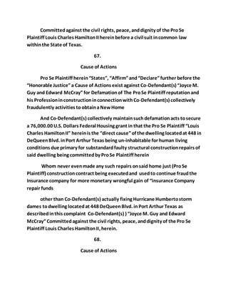 Committed against the civil rights, peace, and dignity of the Pro Se 
Plaintiff Louis Charles Hamilton II herein before a civil suit in common law 
within the State of Texas. 
67. 
Cause of Actions 
Pro Se Plaintiff herein “States”, “Affirm” and “Declare” further before the 
“Honorable Justice” a Cause of Actions exist against Co-Defendant(s) “Joyce M. 
Guy and Edward McCray” for Defamation of The Pro Se Plaintiff reputation and 
his Profession in construction in connection with Co-Defendant(s) collectively 
fraudulently activities to obtain a New Home 
And Co-Defendant(s) collectively maintain such defamation acts to secure 
a 76,000.00 U.S. Dollars Federal Housing grant in that the Pro Se Plaintiff “Louis 
Charles Hamilton II” herein is the “direct cause” of the dwelling located at 448 in 
DeQueen Blvd. in Port Arthur Texas being un-inhabitable for human living 
conditions due primary for substandard faulty structural construction repairs of 
said dwelling being committed by Pro Se Plaintiff herein 
Whom never even made any such repairs on said home just (Pro Se 
Plaintiff) construction contract being executed and used to continue fraud the 
Insurance company for more monetary wrongful gain of “insurance Company 
repair funds 
other than Co-Defendant(s) actually fixing Hurricane Humberto storm 
dames to dwelling located at 448 DeQueen Blvd. in Port Arthur Texas as 
described in this complaint Co-Defendant(s) ) “Joyce M. Guy and Edward 
McCray” Committed against the civil rights, peace, and dignity of the Pro Se 
Plaintiff Louis Charles Hamilton II, herein. 
68. 
Cause of Actions 
 