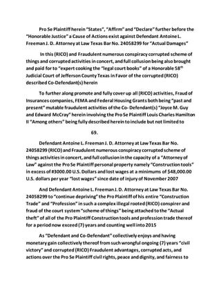 Pro Se Plaintiff herein “States”, “Affirm” and “Declare” further before the 
“Honorable Justice” a Cause of Actions exist against Defendant Antoine L. 
Freeman J. D. Attorney at Law Texas Bar No. 24058299 for “Actual Damages” 
In this (RICO) and Fraudulent numerous conspiracy corrupted scheme of 
things and corrupted activities in concert, and full collusion being also brought 
and paid for to “expert cooking the “legal court books” of a Honorable 58th 
Judicial Court of Jefferson County Texas in Favor of the corrupted (RICO) 
described Co-Defendant(s) herein 
To further along promote and fully cover up all (RICO) activities, Fraud of 
Insurances companies, FEMA and Federal Housing Grants both being “past and 
present” mutable fraudulent activities of the Co- Defendant(s) “Joyce M. Guy 
and Edward McCray” herein involving the Pro Se Plaintiff Louis Charles Hamilton 
II “Among others” being fully described herein to include but not limited to 
69. 
Defendant Antoine L. Freeman J. D. Attorney at Law Texas Bar No. 
24058299 (RICO) and Fraudulent numerous conspiracy corrupted scheme of 
things activities in concert, and full collusion in the capacity of a “Attorney of 
Law” against the Pro Se Plaintiff personal property namely “Construction tools” 
in excess of #3000.00 U.S. Dollars and lost wages at a minimums of $48,000.00 
U.S. dollars per year “lost wages” since date of injury of November 2007 
And Defendant Antoine L. Freeman J. D. Attorney at Law Texas Bar No. 
24058299 to “continue depriving” the Pro Plaintiff of his entire “Construction 
Trade” and “Profession” in such a complex illegal rooted (RICO) conspirer and 
fraud of the court system “scheme of things” being attached to the “Actual 
theft” of all of the Pro Plaintiff Construction tools and profession trade thereof 
for a period now exceed (7) years and counting well into 2015 
As “Defendant and Co-Defendant” collectively enjoys and having 
monetary gain collectively thereof from such wrongful ongoing (7) years “civil 
victory” and corrupted (RICO) Fraudulent advantages, corrupted acts, and 
actions over the Pro Se Plaintiff civil rights, peace and dignity, and fairness to 
 
