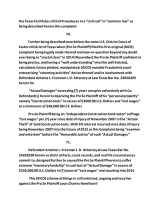 the Texas Civil Rules of Civil Procedures in a “civil suit” in “common law” as 
being described herein this complaint 
70. 
Further being described once before the same U.S. District Court of 
Eastern District of Texas when (Pro Se Plaintiff) filed his first original (RICO) 
complaint being legally made thereof and now no question beyond any doubt 
ever being so “crystal clear” in 2014 (November) the Pro Se Plaintiff confident in 
being precise, and having a “well understanding” into this well twisted, 
calculated, future plotted, manipulated, (RICO) mutable Fraudulent count 
enterprising “scheming activities” derive thereof and its involvement with 
Defendant Antoine L. Freeman J. D. Attorney at Law Texas Bar No. 24058299 
herein for 
“Actual Damages” exceeding (7) years conspire collectively with Co- 
Defendant(s) herein to depriving the Pro Se Plaintiff of his “personal property” 
namely “Construction tools” in excess of $3000.00 U.S. Dollars and “lost wages” 
at a minimums of $48,000.00 U.S. Dollars 
Pro Se Plaintiff being an “Independent Construction Contractor” suffrage 
“lost wages” per (7) year since date of injury of November 2007 in the “Actual 
Theft” of Said Construction tools. With 6% interest incurred since date of injury 
being November 2007 into the future of 2015 as this Complaint being “examine 
and entertain” before the “Honorable Justice” of such “Actual Damages” 
71. 
Defendant Antoine L. Freeman J. D. Attorney at Law Texas Bar No. 
24058299 herein so did in all facts, court records, and real life circumstances 
commit to, designed further to caused the Pro Se Plaintiff herein to suffer 
extreme “monetary hardship” in such lost of “Actual Damage” in excess of 
$336,000.00 U.S. Dollars in (7) years of “Lost wages” and counting into 2015 
This (RICO) scheme of things in still enforced, ongoing and very live 
against the Pro Se Plaintiff Louis Charles Hamilton II 
 