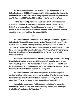 As Defendant (Attorney at Law) herein (RICO) activities with the Co- 
Defendant(s) same (RICO) activities commit his (Attorney at Law) profession to 
commit to fraud of the Court “while” being in possession, custody, and control 
as a “Officer of said 58th Judicial District Court of Jefferson County Texas 
Further Defendant (Attorney at Law) herein (RICO) activities acts and 
actions fully continue to depriving both past and present causing the Pro 
Plaintiff to continue suffrage “Actual Damages” in excess of $3000.00 U.S. 
Dollars in Lost of said “Construction tools” and the “Profession Trade” thereof 
since November 2007 well into the future of 2015. 
72. 
Pro Se Plaintiff seeks same such “Actual Damages” exceeding (7) years Co- 
Defendant(s) “Edward McCray and Joyce M. Guy” herein depriving the Pro Se 
Plaintiff of his “personal property” namely “Construction tools” in excess of 
$3000.00 U.S. Dollars and “lost wages” at a minimums of $48,000.00 U.S. Dollars 
being a Independent Construction Contractor “lost wages” per (7) year ongoing 
lost since date of injury of November 2007 in the “Actual Theft” of Said 
Construction tools. 
With 6% interest incurred since date of injury being November 2007 being 
lost as being described in paragraph (68) herein Defendant (Attorney at Law) 
conspire (RICO) with the Co-Defendant(s) “Edward McCray and Joyce M. Guy” 
In the ongoing Civil Action suit in Texas State Court Docket No. A-180805 before 
the 58th Judicial District Court of Jefferson County Texas 
Pro Se Plaintiff seeks such actual damages in a “Summary Judgment 
motion” just filed in November of 2014 and being heard “oral and argue” before 
the “Honorable 58th Judicial District Court of Jefferson County Texas on 
December 17th 2014 at 8:30 am as this “Honorable 58th Judicial Court 
Having full ongoing expert “subject matter jurisdiction” over the Co- 
Defendant(s) “Joyce M. Guy” and “Edward McCray” and all “actual damages” 
Pro Se Plaintiff seeks therein “State Court” 
 