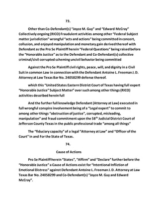 73. 
Other than Co-Defendant(s) “Joyce M. Guy” and “Edward McCray” 
Collectively ongoing (RICO) Fraudulent activities among other “Federal Subject 
matter jurisdiction” wrongful “acts and actions” being committed in concert, 
collusion, and enjoyed manipulation and monetary gain derived thereof with 
Defendant as the Pro Se Plaintiff herein “Federal Questions” being raised before 
the “Honorable Justice” as to the Defendant and Co-Defendant(s) collective 
criminal/civil corrupted scheming uncivil behavior being committed 
Against the Pro Se Plaintiff civil rights, peace, will, and dignity in a Civil 
Suit in common Law in connection with the Defendant Antoine L. Freeman J. D. 
Attorney at Law Texas Bar No. 24058299 defense thereof. 
which this “United States Eastern District Court of Texas having full expert 
“Honorable Justice” Subject Matter” over such among other things (RICO) 
activities described herein full 
And the further full knowledge Defendant (Attorney at Law) executed in 
full wrongful conspire involvement being of a “Legal expert” to commit to 
among other things “obstruction of justice”, corrupted, misleading, 
manipulation” and fraud commitment upon the 58th Judicial District Court of 
Jefferson County Texas in the public professional trade “among all things” 
The “fiduciary capacity” of a legal “Attorney at Law” and “Officer of the 
Court” in and For the State of Texas. 
74. 
Cause of Actions 
Pro Se Plaintiff herein “States”, “Affirm” and “Declare” further before the 
“Honorable Justice” a Cause of Actions exist for “Intentional Infliction of 
Emotional Distress” against Defendant Antoine L. Freeman J. D. Attorney at Law 
Texas Bar No. 24058299 and Co-Defendant(s) “Joyce M. Guy and Edward 
McCray”. 
 