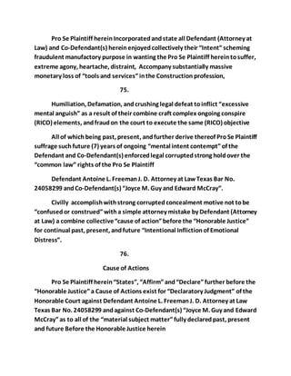 Pro Se Plaintiff herein Incorporated and state all Defendant (Attorney at 
Law) and Co-Defendant(s) herein enjoyed collectively their “Intent” scheming 
fraudulent manufactory purpose in wanting the Pro Se Plaintiff herein to suffer, 
extreme agony, heartache, distraint, Accompany substantially massive 
monetary loss of “tools and services” in the Construction profession, 
75. 
Humiliation, Defamation, and crushing legal defeat to inflict “excessive 
mental anguish” as a result of their combine craft complex ongoing conspire 
(RICO) elements, and fraud on the court to execute the same (RICO) objective 
All of which being past, present, and further derive thereof Pro Se Plaintiff 
suffrage such future (7) years of ongoing “mental intent contempt” of the 
Defendant and Co-Defendant(s) enforced legal corrupted strong hold over the 
“common law” rights of the Pro Se Plaintiff 
Defendant Antoine L. Freeman J. D. Attorney at Law Texas Bar No. 
24058299 and Co-Defendant(s) “Joyce M. Guy and Edward McCray”. 
Civilly accomplish with strong corrupted concealment motive not to be 
“confused or construed” with a simple attorney mistake by Defendant (Attorney 
at Law) a combine collective “cause of action” before the “Honorable Justice” 
for continual past, present, and future “Intentional Infliction of Emotional 
Distress”. 
76. 
Cause of Actions 
Pro Se Plaintiff herein “States”, “Affirm” and “Declare” further before the 
“Honorable Justice” a Cause of Actions exist for “Declaratory Judgment” of the 
Honorable Court against Defendant Antoine L. Freeman J. D. Attorney at Law 
Texas Bar No. 24058299 and against Co-Defendant(s) “Joyce M. Guy and Edward 
McCray” as to all of the “material subject matter” fully declared past, present 
and future Before the Honorable Justice herein 
 
