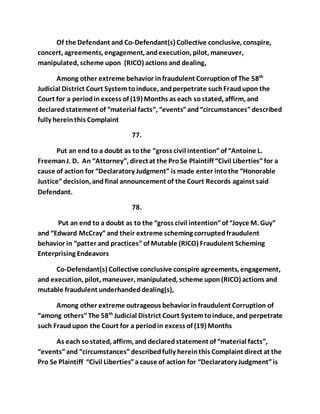 Of the Defendant and Co-Defendant(s) Collective conclusive, conspire, 
concert, agreements, engagement, and execution, pilot, maneuver, 
manipulated, scheme upon (RICO) actions and dealing, 
Among other extreme behavior in fraudulent Corruption of The 58th 
Judicial District Court System to induce, and perpetrate such Fraud upon the 
Court for a period in excess of (19) Months as each so stated, affirm, and 
declared statement of “material facts”, “events” and “circumstances” described 
fully herein this Complaint 
77. 
Put an end to a doubt as to the “gross civil intention” of “Antoine L. 
Freeman J. D. An “Attorney”, direct at the Pro Se Plaintiff “Civil Liberties” for a 
cause of action for “Declaratory Judgment” is made enter into the “Honorable 
Justice” decision, and final announcement of the Court Records against said 
Defendant. 
78. 
Put an end to a doubt as to the “gross civil intention” of “Joyce M. Guy” 
and “Edward McCray” and their extreme scheming corrupted fraudulent 
behavior in “patter and practices” of Mutable (RICO) Fraudulent Scheming 
Enterprising Endeavors 
Co-Defendant(s) Collective conclusive conspire agreements, engagement, 
and execution, pilot, maneuver, manipulated, scheme upon (RICO) actions and 
mutable fraudulent underhanded dealing(s), 
Among other extreme outrageous behavior in fraudulent Corruption of 
“among others” The 58th Judicial District Court System to induce, and perpetrate 
such Fraud upon the Court for a period in excess of (19) Months 
As each so stated, affirm, and declared statement of “material facts”, 
“events” and “circumstances” described fully herein this Complaint direct at the 
Pro Se Plaintiff “Civil Liberties” a cause of action for “Declaratory Judgment” is 
 