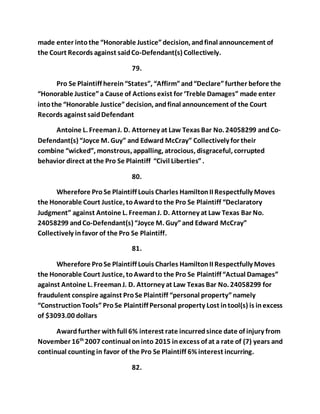 made enter into the “Honorable Justice” decision, and final announcement of 
the Court Records against said Co-Defendant(s) Collectively. 
79. 
Pro Se Plaintiff herein “States”, “Affirm” and “Declare” further before the 
“Honorable Justice” a Cause of Actions exist for ‘Treble Damages” made enter 
into the “Honorable Justice” decision, and final announcement of the Court 
Records against said Defendant 
Antoine L. Freeman J. D. Attorney at Law Texas Bar No. 24058299 and Co- 
Defendant(s) “Joyce M. Guy” and Edward McCray” Collectively for their 
combine “wicked”, monstrous, appalling, atrocious, disgraceful, corrupted 
behavior direct at the Pro Se Plaintiff “Civil Liberties” . 
80. 
Wherefore Pro Se Plaintiff Louis Charles Hamilton II Respectfully Moves 
the Honorable Court Justice, to Award to the Pro Se Plaintiff “Declaratory 
Judgment” against Antoine L. Freeman J. D. Attorney at Law Texas Bar No. 
24058299 and Co-Defendant(s) “Joyce M. Guy” and Edward McCray” 
Collectively in favor of the Pro Se Plaintiff. 
81. 
Wherefore Pro Se Plaintiff Louis Charles Hamilton II Respectfully Moves 
the Honorable Court Justice, to Award to the Pro Se Plaintiff “Actual Damages” 
against Antoine L. Freeman J. D. Attorney at Law Texas Bar No. 24058299 for 
fraudulent conspire against Pro Se Plaintiff “personal property” namely 
“Construction Tools” Pro Se Plaintiff Personal property Lost in tool(s) is in excess 
of $3093.00 dollars 
Award further with full 6% interest rate incurred since date of injury from 
November 16th 2007 continual on into 2015 in excess of at a rate of (7) years and 
continual counting in favor of the Pro Se Plaintiff 6% interest incurring. 
82. 
 