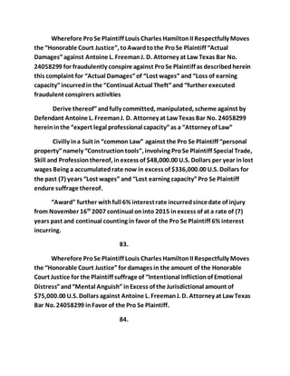 Wherefore Pro Se Plaintiff Louis Charles Hamilton II Respectfully Moves 
the “Honorable Court Justice”, to Award to the Pro Se Plaintiff “Actual 
Damages” against Antoine L. Freeman J. D. Attorney at Law Texas Bar No. 
24058299 for fraudulently conspire against Pro Se Plaintiff as described herein 
this complaint for “Actual Damages” of “Lost wages” and “Loss of earning 
capacity” incurred in the “Continual Actual Theft” and “further executed 
fraudulent conspirers activities 
Derive thereof” and fully committed, manipulated, scheme against by 
Defendant Antoine L. Freeman J. D. Attorney at Law Texas Bar No. 24058299 
herein in the “expert legal professional capacity” as a “Attorney of Law” 
Civilly in a Suit in “common Law” against the Pro Se Plaintiff “personal 
property” namely “Construction tools”, involving Pro Se Plaintiff Special Trade, 
Skill and Profession thereof, in excess of $48,000.00 U.S. Dollars per year in lost 
wages Being a accumulated rate now in excess of $336,000.00 U.S. Dollars for 
the past (7) years “Lost wages” and “Lost earning capacity” Pro Se Plaintiff 
endure suffrage thereof. 
“Award” further with full 6% interest rate incurred since date of injury 
from November 16th 2007 continual on into 2015 in excess of at a rate of (7) 
years past and continual counting in favor of the Pro Se Plaintiff 6% interest 
incurring. 
83. 
Wherefore Pro Se Plaintiff Louis Charles Hamilton II Respectfully Moves 
the “Honorable Court Justice” for damages in the amount of the Honorable 
Court Justice for the Plaintiff suffrage of “Intentional Infliction of Emotional 
Distress” and “Mental Anguish” in Excess of the Jurisdictional amount of 
$75,000.00 U.S. Dollars against Antoine L. Freeman J. D. Attorney at Law Texas 
Bar No. 24058299 in Favor of the Pro Se Plaintiff. 
84. 
 