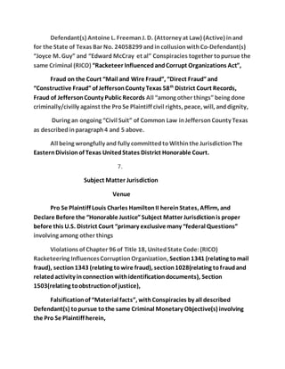 Defendant(s) Antoine L. Freeman J. D. (Attorney at Law) (Active) in and 
for the State of Texas Bar No. 24058299 and in collusion with Co-Defendant(s) 
“Joyce M. Guy” and “Edward McCray et al” Conspiracies together to pursue the 
same Criminal (RICO) “Racketeer Influenced and Corrupt Organizations Act”, 
Fraud on the Court “Mail and Wire Fraud”, “Direct Fraud” and 
“Constructive Fraud” of Jefferson County Texas 58th District Court Records, 
Fraud of Jefferson County Public Records All “among other things” being done 
criminally/civilly against the Pro Se Plaintiff civil rights, peace, will, and dignity, 
During an ongoing “Civil Suit” of Common Law in Jefferson County Texas 
as described in paragraph 4 and 5 above. 
All being wrongfully and fully committed to Within the Jurisdiction The 
Eastern Division of Texas United States District Honorable Court. 
7. 
Subject Matter Jurisdiction 
Venue 
Pro Se Plaintiff Louis Charles Hamilton II herein States, Affirm, and 
Declare Before the “Honorable Justice” Subject Matter Jurisdiction is proper 
before this U.S. District Court “primary exclusive many “federal Questions” 
involving among other things 
Violations of Chapter 96 of Title 18, United State Code: (RICO) 
Racketeering Influences Corruption Organization, Section 1341 (relating to mail 
fraud), section 1343 (relating to wire fraud), section 1028(relating to fraud and 
related activity in connection with identification documents), Section 
1503(relating to obstruction of justice), 
Falsification of “Material facts”, with Conspiracies by all described 
Defendant(s) to pursue to the same Criminal Monetary Objective(s) involving 
the Pro Se Plaintiff herein, 
 