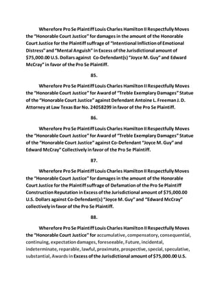 Wherefore Pro Se Plaintiff Louis Charles Hamilton II Respectfully Moves 
the “Honorable Court Justice” for damages in the amount of the Honorable 
Court Justice for the Plaintiff suffrage of “Intentional Infliction of Emotional 
Distress” and “Mental Anguish” in Excess of the Jurisdictional amount of 
$75,000.00 U.S. Dollars against Co-Defendant(s) “Joyce M. Guy” and Edward 
McCray” in favor of the Pro Se Plaintiff. 
85. 
Wherefore Pro Se Plaintiff Louis Charles Hamilton II Respectfully Moves 
the “Honorable Court Justice” for Award of “Treble Exemplary Damages” Statue 
of the “Honorable Court Justice” against Defendant Antoine L. Freeman J. D. 
Attorney at Law Texas Bar No. 24058299 in favor of the Pro Se Plaintiff. 
86. 
Wherefore Pro Se Plaintiff Louis Charles Hamilton II Respectfully Moves 
the “Honorable Court Justice” for Award of “Treble Exemplary Damages” Statue 
of the “Honorable Court Justice” against Co-Defendant “Joyce M. Guy” and 
Edward McCray” Collectively in favor of the Pro Se Plaintiff. 
87. 
Wherefore Pro Se Plaintiff Louis Charles Hamilton II Respectfully Moves 
the “Honorable Court Justice” for damages in the amount of the Honorable 
Court Justice for the Plaintiff suffrage of Defamation of the Pro Se Plaintiff 
Construction Reputation in Excess of the Jurisdictional amount of $75,000.00 
U.S. Dollars against Co-Defendant(s) “Joyce M. Guy” and “Edward McCray” 
collectively in favor of the Pro Se Plaintiff. 
88. 
Wherefore Pro Se Plaintiff Louis Charles Hamilton II Respectfully Moves 
the “Honorable Court Justice” for accumulative, compensatory, consequential, 
continuing, expectation damages, foreseeable, Future, incidental, 
indeterminate, reparable, lawful, proximate, prospective, special, speculative, 
substantial, Awards in Excess of the Jurisdictional amount of $75,000.00 U.S. 
 