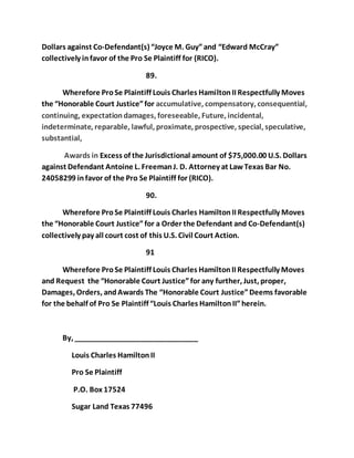 Dollars against Co-Defendant(s) “Joyce M. Guy” and “Edward McCray” 
collectively in favor of the Pro Se Plaintiff for (RICO). 
89. 
Wherefore Pro Se Plaintiff Louis Charles Hamilton II Respectfully Moves 
the “Honorable Court Justice” for accumulative, compensatory, consequential, 
continuing, expectation damages, foreseeable, Future, incidental, 
indeterminate, reparable, lawful, proximate, prospective, special, speculative, 
substantial, 
Awards in Excess of the Jurisdictional amount of $75,000.00 U.S. Dollars 
against Defendant Antoine L. Freeman J. D. Attorney at Law Texas Bar No. 
24058299 in favor of the Pro Se Plaintiff for (RICO). 
90. 
Wherefore Pro Se Plaintiff Louis Charles Hamilton II Respectfully Moves 
the “Honorable Court Justice” for a Order the Defendant and Co-Defendant(s) 
collectively pay all court cost of this U.S. Civil Court Action. 
91 
Wherefore Pro Se Plaintiff Louis Charles Hamilton II Respectfully Moves 
and Request the “Honorable Court Justice” for any further, Just, proper, 
Damages, Orders, and Awards The “Honorable Court Justice” Deems favorable 
for the behalf of Pro Se Plaintiff “Louis Charles Hamilton II” herein. 
By, _______________________________ 
Louis Charles Hamilton II 
Pro Se Plaintiff 
P.O. Box 17524 
Sugar Land Texas 77496 

