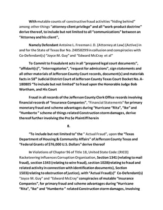 With mutable counts of constructive fraud activities “hiding behind” 
among other things “attorney-client privilege” and all “work-product doctrine” 
derive thereof, to include but not limited to all “communications” between an 
“Attorney and his client”, 
Namely Defendant Antoine L. Freeman J. D. (Attorney at Law) (Active) in 
and for the State of Texas Bar No. 24058299 in collusion and conspiracies with 
Co-Defendant(s) “Joyce M. Guy” and “Edward McCray et al” 
To Commit to Fraudulent acts in all “prepared legal court documents”, 
“affidavit(s)”, “interrogatories”, “request for admissions”, sign statements and 
all other materials of Jefferson County Court records, document(s) and materials 
facts in 58th Judicial District Court of Jefferson County Texas Court Docket No. A- 
180805 “To include but not limited” to fraud upon the Honorable Judge Bob 
Wortham, and His Court 
Fraud in all records of the Jefferson County Clerk Office records involving 
financial records of “Insurance Companies”, “Financial Statements” for primary 
monetary fraud and scheme advantages during “Hurricane “Rita”, “Ike” and 
“Humberto ” scheme of things related Construction storm damages, derive 
thereof further involving the Pro Se Plaintiff herein 
8. 
“To include but not limited to” the ” Actual Fraud”, upon the “Texas 
Department of Housing & Community Affairs” of Jefferson County Texas and 
“Federal Grants of $76,000 U.S. Dollars” derive thereof 
In Violations of Chapter 96 of Title 18, United State Code: (RICO) 
Racketeering Influences Corruption Organization, Section 1341 (relating to mail 
fraud), section 1343 (relating to wire fraud), section 1028(relating to fraud and 
related activity in connection with identification documents), Section 
1503(relating to obstruction of justice), with “Actual Fraud(s)” Co-Defendant(s) 
“Joyce M. Guy” and “Edward McCray” conspiracies of mutable “Insurance 
Companies”, for primary fraud and scheme advantages during “Hurricane 
“Rita”, “Ike” and “Humberto ” related Construction storm damages, Involving 
 