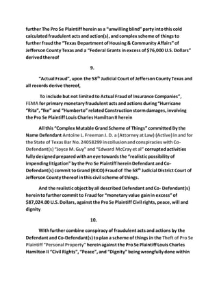 further The Pro Se Plaintiff herein as a “unwilling blind” party into this cold 
calculated fraudulent acts and action(s), and complex scheme of things to 
further fraud the “Texas Department of Housing & Community Affairs” of 
Jefferson County Texas and a “Federal Grants in excess of $76,000 U.S. Dollars” 
derived thereof 
9. 
“Actual Fraud”, upon the 58th Judicial Court of Jefferson County Texas and 
all records derive thereof, 
To include but not limited to Actual Fraud of Insurance Companies”, 
FEMA for primary monetary fraudulent acts and actions during “Hurricane 
“Rita”, “Ike” and “Humberto” related Construction storm damages, involving 
the Pro Se Plaintiff Louis Charles Hamilton II herein 
All this “Complex Mutable Grand Scheme of Things” committed By the 
Name Defendant Antoine L. Freeman J. D. a (Attorney at Law) (Active) in and for 
the State of Texas Bar No. 24058299 in collusion and conspiracies with Co- 
Defendant(s) “Joyce M. Guy” and “Edward McCray et al” corrupted activities 
fully designed prepared with an eye towards the “realistic possibility of 
impending litigation” by the Pro Se Plaintiff herein Defendant and Co- 
Defendant(s) commit to Grand (RICO) Fraud of The 58th Judicial District Court of 
Jefferson County thereof in this civil scheme of things. 
And the realistic object by all described Defendant and Co- Defendant(s) 
herein to further commit to Fraud for “monetary value gain in excess” of 
$87,024.00 U.S. Dollars, against the Pro Se Plaintiff Civil rights, peace, will and 
dignity 
10. 
With further combine conspiracy of fraudulent acts and actions by the 
Defendant and Co-Defendant(s) to plan a scheme of things in the Theft of Pro Se 
Plaintiff “Personal Property” herein against the Pro Se Plaintiff Louis Charles 
Hamilton II “Civil Rights”, “Peace”, and “Dignity” being wrongfully done within 
 