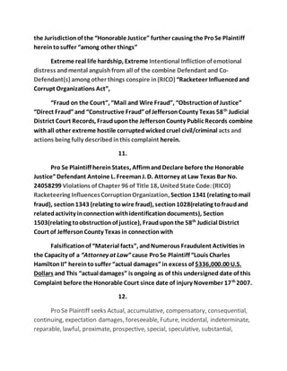 the Jurisdiction of the “Honorable Justice” further causing the Pro Se Plaintiff 
herein to suffer “among other things” 
Extreme real life hardship, Extreme Intentional Infliction of emotional 
distress and mental anguish from all of the combine Defendant and Co- 
Defendant(s) among other things conspire in (RICO) “Racketeer Influenced and 
Corrupt Organizations Act”, 
“Fraud on the Court”, “Mail and Wire Fraud”, “Obstruction of Justice” 
“Direct Fraud” and “Constructive Fraud” of Jefferson County Texas 58th Judicial 
District Court Records, Fraud upon the Jefferson County Public Records combine 
with all other extreme hostile corrupted wicked cruel civil/criminal acts and 
actions being fully described in this complaint herein. 
11. 
Pro Se Plaintiff herein States, Affirm and Declare before the Honorable 
Justice” Defendant Antoine L. Freeman J. D. Attorney at Law Texas Bar No. 
24058299 Violations of Chapter 96 of Title 18, United State Code: (RICO) 
Racketeering Influences Corruption Organization, Section 1341 (relating to mail 
fraud), section 1343 (relating to wire fraud), section 1028(relating to fraud and 
related activity in connection with identification documents), Section 
1503(relating to obstruction of justice), Fraud upon the 58th Judicial District 
Court of Jefferson County Texas in connection with 
Falsification of “Material facts”, and Numerous Fraudulent Activities in 
the Capacity of a “Attorney at Law” cause Pro Se Plaintiff “Louis Charles 
Hamilton II” herein to suffer “actual damages” in excess of $336,000.00 U.S. 
Dollars and This “actual damages” is ongoing as of this undersigned date of this 
Complaint before the Honorable Court since date of injury November 17th 2007. 
12. 
Pro Se Plaintiff seeks Actual, accumulative, compensatory, consequential, 
continuing, expectation damages, foreseeable, Future, incidental, indeterminate, 
reparable, lawful, proximate, prospective, special, speculative, substantial, 
 