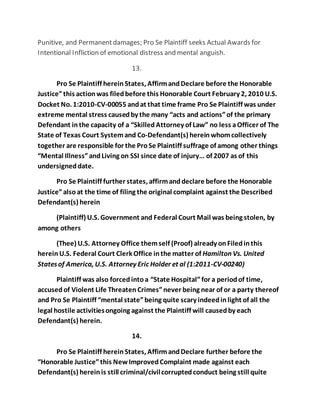 Punitive, and Permanent damages; Pro Se Plaintiff seeks Actual Awards for 
Intentional Infliction of emotional distress and mental anguish. 
13. 
Pro Se Plaintiff herein States, Affirm and Declare before the Honorable 
Justice” this action was filed before this Honorable Court February 2, 2010 U.S. 
Docket No. 1:2010-CV-00055 and at that time frame Pro Se Plaintiff was under 
extreme mental stress caused by the many “acts and actions” of the primary 
Defendant in the capacity of a “Skilled Attorney of Law” no less a Officer of The 
State of Texas Court System and Co-Defendant(s) herein whom collectively 
together are responsible for the Pro Se Plaintiff suffrage of among other things 
“Mental Illness” and Living on SSI since date of injury… of 2007 as of this 
undersigned date. 
Pro Se Plaintiff further states, affirm and declare before the Honorable 
Justice” also at the time of filing the original complaint against the Described 
Defendant(s) herein 
(Plaintiff) U.S. Government and Federal Court Mail was being stolen, by 
among others 
(Thee) U.S. Attorney Office them self (Proof) already on Filed in this 
herein U.S. Federal Court Clerk Office in the matter of Hamilton Vs. United 
States of America, U.S. Attorney Eric Holder et al (1:2011-CV-00240) 
Plaintiff was also forced into a “State Hospital” for a period of time, 
accused of Violent Life Threaten Crimes” never being near of or a party thereof 
and Pro Se Plaintiff “mental state” being quite scary indeed in light of all the 
legal hostile activities ongoing against the Plaintiff will caused by each 
Defendant(s) herein. 
14. 
Pro Se Plaintiff herein States, Affirm and Declare further before the 
“Honorable Justice” this New Improved Complaint made against each 
Defendant(s) herein is still criminal/civil corrupted conduct being still quite 
 
