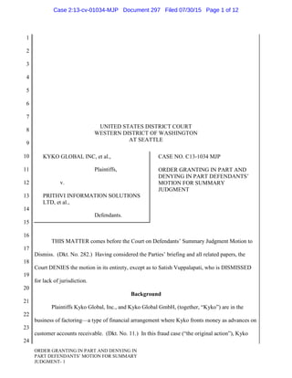 1
2
3
4
5
6
7
8
9
10
11
12
13
14
15
16
17
18
19
20
21
22
23
24
ORDER GRANTING IN PART AND DENYING IN
PART DEFENDANTS’ MOTION FOR SUMMARY
JUDGMENT- 1
UNITED STATES DISTRICT COURT
WESTERN DISTRICT OF WASHINGTON
AT SEATTLE
KYKO GLOBAL INC, et al.,
Plaintiffs,
v.
PRITHVI INFORMATION SOLUTIONS
LTD, et al.,
Defendants.
CASE NO. C13-1034 MJP
ORDER GRANTING IN PART AND
DENYING IN PART DEFENDANTS’
MOTION FOR SUMMARY
JUDGMENT
THIS MATTER comes before the Court on Defendants’ Summary Judgment Motion to
Dismiss. (Dkt. No. 282.) Having considered the Parties’ briefing and all related papers, the
Court DENIES the motion in its entirety, except as to Satish Vuppalapati, who is DISMISSED
for lack of jurisdiction.
Background
Plaintiffs Kyko Global, Inc., and Kyko Global GmbH, (together, “Kyko”) are in the
business of factoring—a type of financial arrangement where Kyko fronts money as advances on
customer accounts receivable. (Dkt. No. 11.) In this fraud case (“the original action”), Kyko
Case 2:13-cv-01034-MJP Document 297 Filed 07/30/15 Page 1 of 12
 