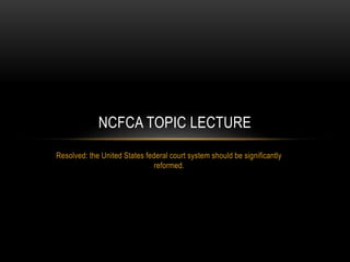 Resolved: the United States federal court system should be significantly
reformed.
NCFCA TOPIC LECTURE
 