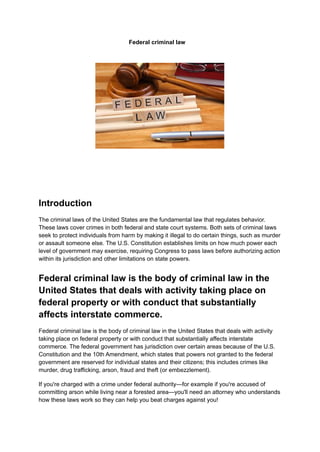 Federal criminal law
Introduction
The criminal laws of the United States are the fundamental law that regulates behavior.
These laws cover crimes in both federal and state court systems. Both sets of criminal laws
seek to protect individuals from harm by making it illegal to do certain things, such as murder
or assault someone else. The U.S. Constitution establishes limits on how much power each
level of government may exercise, requiring Congress to pass laws before authorizing action
within its jurisdiction and other limitations on state powers.
Federal criminal law is the body of criminal law in the
United States that deals with activity taking place on
federal property or with conduct that substantially
affects interstate commerce.
Federal criminal law is the body of criminal law in the United States that deals with activity
taking place on federal property or with conduct that substantially affects interstate
commerce. The federal government has jurisdiction over certain areas because of the U.S.
Constitution and the 10th Amendment, which states that powers not granted to the federal
government are reserved for individual states and their citizens; this includes crimes like
murder, drug trafficking, arson, fraud and theft (or embezzlement).
If you're charged with a crime under federal authority—for example if you're accused of
committing arson while living near a forested area—you'll need an attorney who understands
how these laws work so they can help you beat charges against you!
 