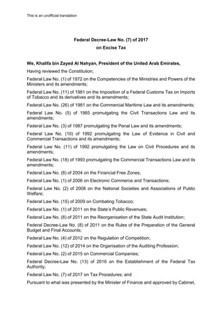 This is an unofficial translation
Federal Decree-Law No. (7) of 2017
on Excise Tax
We, Khalifa bin Zayed Al Nahyan, President of the United Arab Emirates,
Having reviewed the Constitution;
Federal Law No. (1) of 1972 on the Competencies of the Ministries and Powers of the
Ministers and its amendments;
Federal Law No. (11) of 1981 on the Imposition of a Federal Customs Tax on Imports
of Tobacco and its derivatives and its amendments;
Federal Law No. (26) of 1981 on the Commercial Maritime Law and its amendments;
Federal Law No. (5) of 1985 promulgating the Civil Transactions Law and its
amendments;
Federal Law No. (3) of 1987 promulgating the Penal Law and its amendments;
Federal Law No. (10) of 1992 promulgating the Law of Evidence in Civil and
Commercial Transactions and its amendments;
Federal Law No. (11) of 1992 promulgating the Law on Civil Procedures and its
amendments;
Federal Law No. (18) of 1993 promulgating the Commercial Transactions Law and its
amendments;
Federal Law No. (8) of 2004 on the Financial Free Zones;
Federal Law No. (1) of 2006 on Electronic Commerce and Transactions;
Federal Law No. (2) of 2008 on the National Societies and Associations of Public
Welfare;
Federal Law No. (15) of 2009 on Combating Tobacco;
Federal Law No. (1) of 2011 on the State’s Public Revenues;
Federal Law No. (8) of 2011 on the Reorganisation of the State Audit Institution;
Federal Decree-Law No. (8) of 2011 on the Rules of the Preparation of the General
Budget and Final Accounts;
Federal Law No. (4) of 2012 on the Regulation of Competition;
Federal Law No. (12) of 2014 on the Organisation of the Auditing Profession;
Federal Law No. (2) of 2015 on Commercial Companies;
Federal Decree-Law No. (13) of 2016 on the Establishment of the Federal Tax
Authority;
Federal Law No. (7) of 2017 on Tax Procedures; and
Pursuant to what was presented by the Minister of Finance and approved by Cabinet,
 