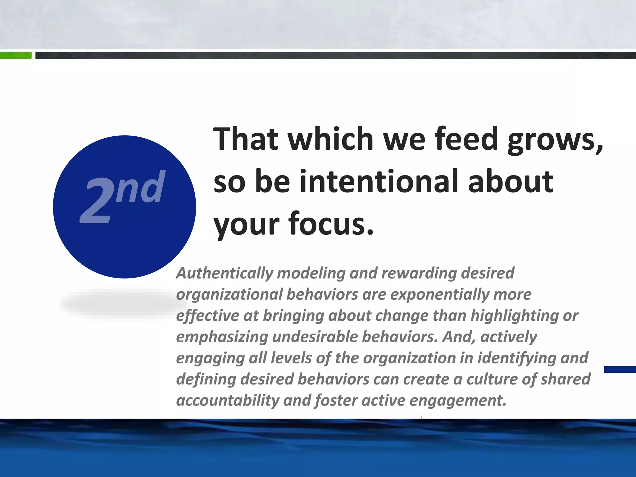 That which we feed grows, 
so be intentional about 
your focus. 
Authentically modeling and rewarding desired 
organizational behaviors are exponentially more 
effective at bringing about change than highlighting or 
emphasizing undesirable behaviors. And, actively 
engaging all levels of the organization in identifying and 
defining desired behaviors can create a culture of shared 
accountability and foster active engagement. 
 