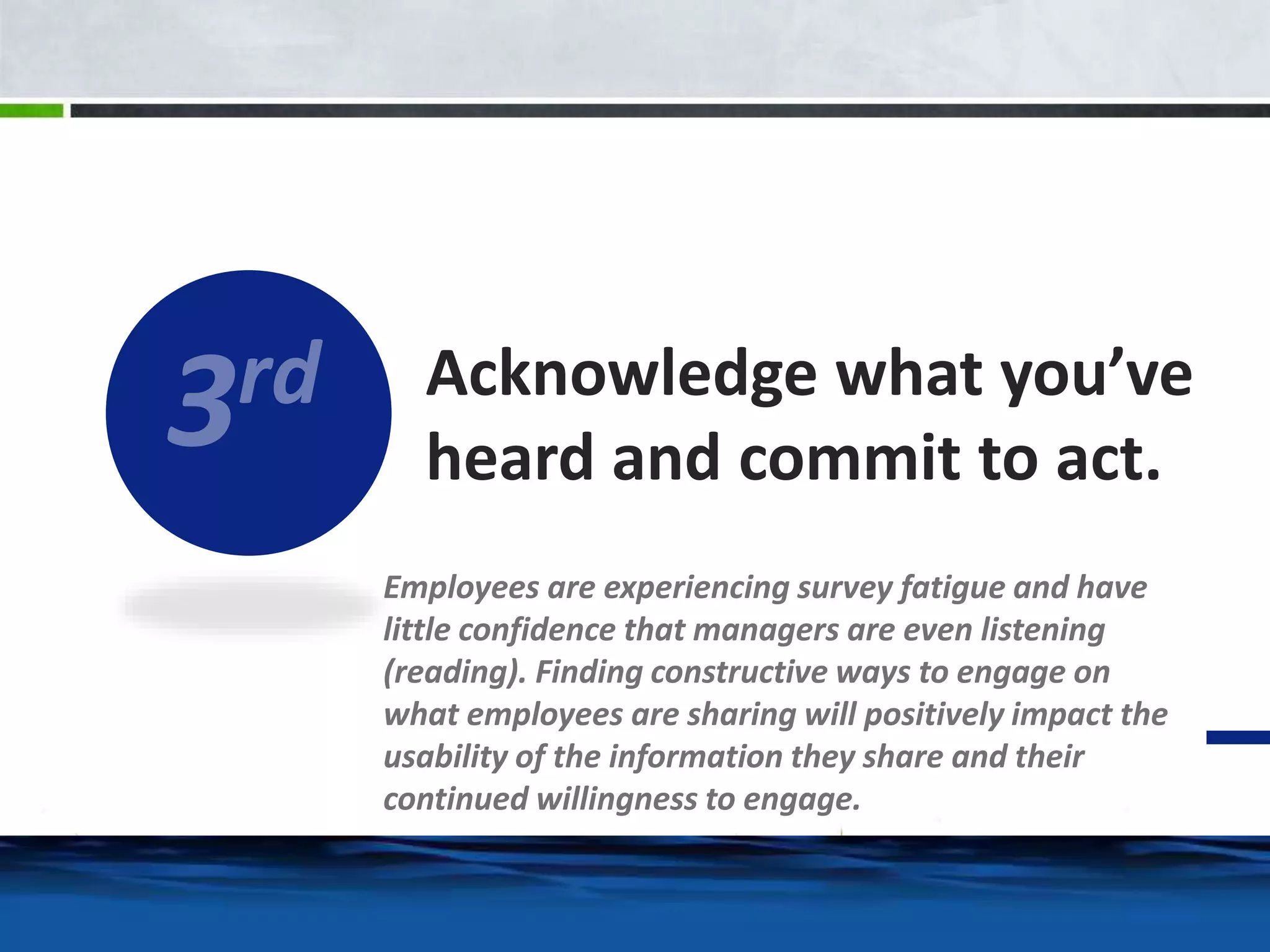 Acknowledge what you’ve 
heard and commit to act. 
Employees are experiencing survey fatigue and have 
little confidence that managers are even listening 
(reading). Finding constructive ways to engage on 
what employees are sharing will positively impact the 
usability of the information they share and their 
continued willingness to engage. 
 
