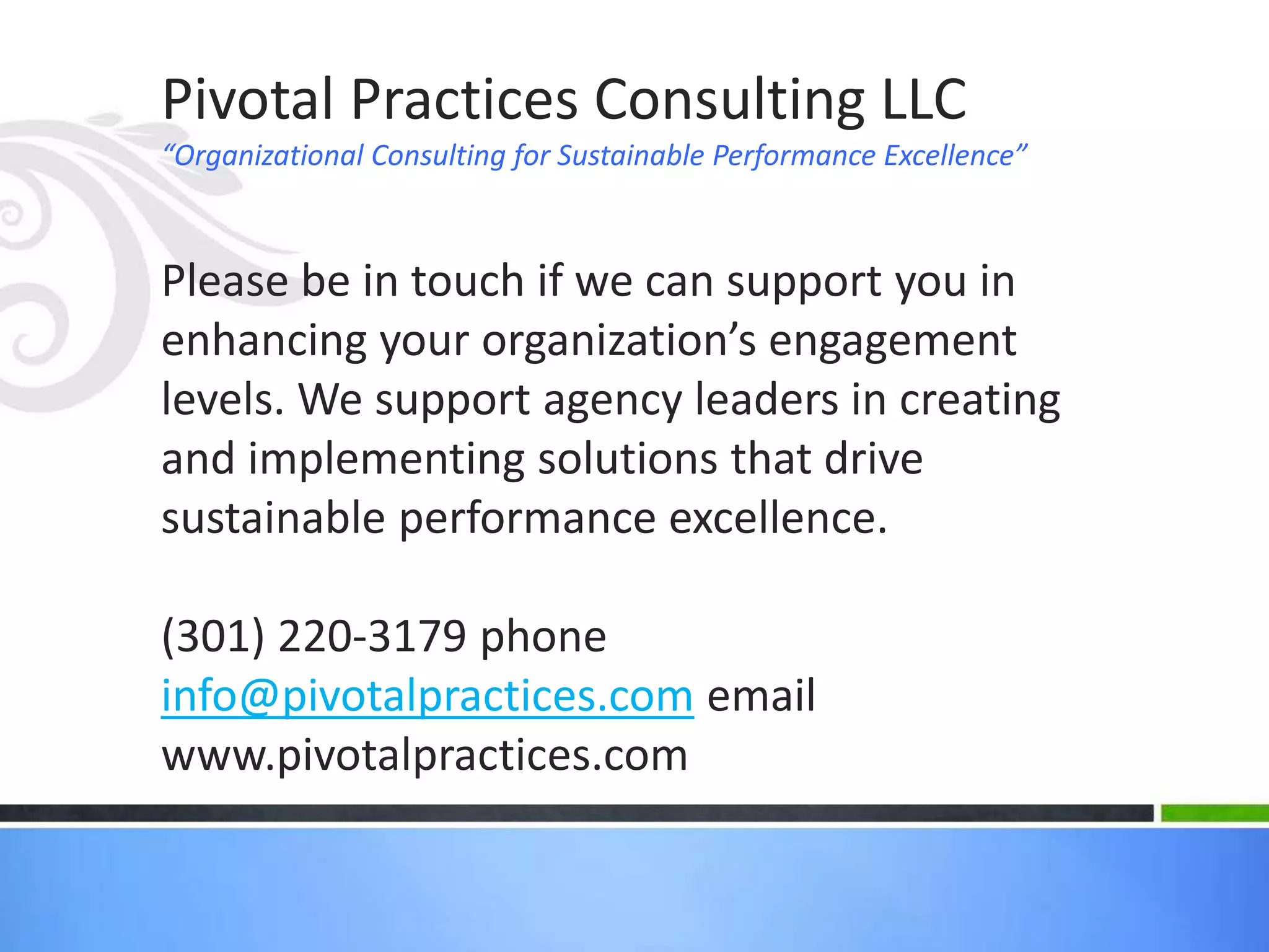 Pivotal Practices Consulting LLC 
“Organizational Consulting for Sustainable Performance Excellence” 
Please be in touch if we can support you in 
enhancing your organization’s engagement 
levels. We support agency leaders in creating 
and implementing solutions that drive 
sustainable performance excellence. 
(301) 220-3179 phone 
info@pivotalpractices.com email 
www.pivotalpractices.com 
