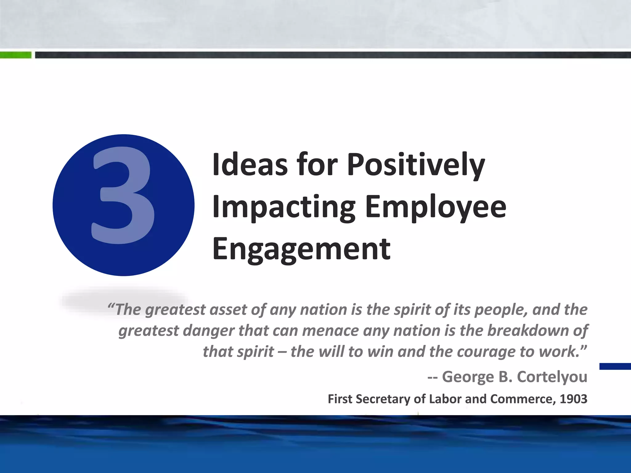 Ideas for Positively 
Impacting Employee 
Engagement 
“The greatest asset of any nation is the spirit of its people, and the 
greatest danger that can menace any nation is the breakdown of 
that spirit – the will to win and the courage to work.” 
-- George B. Cortelyou 
First Secretary of Labor and Commerce, 1903 
 