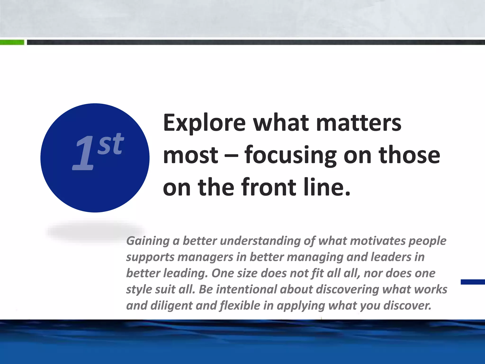 Explore what matters 
most – focusing on those 
on the front line. 
Gaining a better understanding of what motivates people 
supports managers in better managing and leaders in 
better leading. One size does not fit all all, nor does one 
style suit all. Be intentional about discovering what works 
and diligent and flexible in applying what you discover. 
 