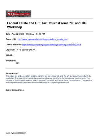 Federal Estate and Gift Tax ReturnsForms 706 and 709
Workshop
Date : Aug 22, 2014 - 08:00 AM - 04:00 PM
Event URL : http://www.nyeventslist.com/events/federal_estate_and
Link to Website : http://www.nysscpa.org/epass/Meetings/Meeting.aspx?ID=23819
Organizer : NYS Society of CPA
Venue :
Location :
US
Ticket Price:
The estate tax and generation-skipping transfer tax have returned, and the gift tax is again unified with the
estate tax. Changes in the transfer tax under new law are mirrored in the compliance requirements. The
purpose of this course is to learn how to prepare Forms 706 and 709 in these circumstances. This practical
manual guides the CPA through the complex issues in completing these forms.
Event Categories :
www.nyeventslist.com
 