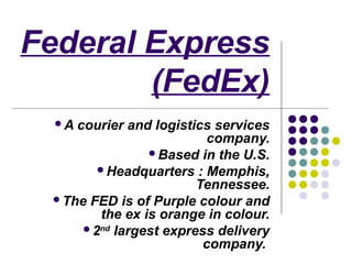 Federal Express
        (FedEx)
  Acourier and logistics services
                         company.
               Based in the U.S.
       Headquarters : Memphis,
                       Tennessee.
 The FED is of Purple colour and
       the ex is orange in colour.
     2nd largest express delivery
                        company.
 