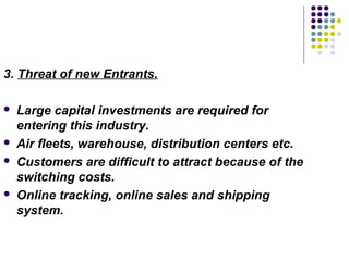 3. Threat of new Entrants.

   Large capital investments are required for
    entering this industry.
   Air fleets, warehouse, distribution centers etc.
   Customers are difficult to attract because of the
    switching costs.
   Online tracking, online sales and shipping
    system.
 