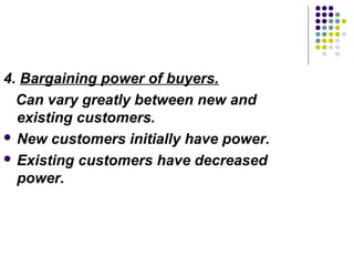 4. Bargaining power of buyers.
  Can vary greatly between new and
  existing customers.
 New customers initially have power.

 Existing customers have decreased
  power.
 