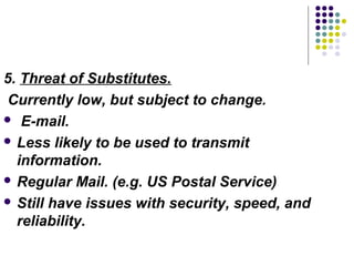 5. Threat of Substitutes.
Currently low, but subject to change.
 E-mail.

 Less likely to be used to transmit
  information.
 Regular Mail. (e.g. US Postal Service)

 Still have issues with security, speed, and
  reliability.
 