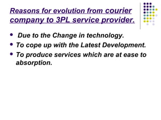 Reasons for evolution from courier
company to 3PL service provider.
 Due to the Change in technology.
 To cope up with the Latest Development.

 To produce services which are at ease to
  absorption.
 