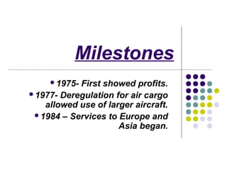 Milestones
     1975-First showed profits.
1977- Deregulation for air cargo
   allowed use of larger aircraft.
 1984 – Services to Europe and
                     Asia began.
 
