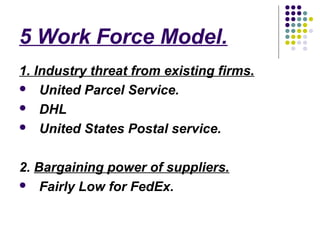 5 Work Force Model.
1. Industry threat from existing firms.
 United Parcel Service.

 DHL

 United States Postal service.



2. Bargaining power of suppliers.
 Fairly Low for FedEx.
 